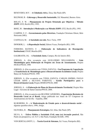 BENEVIDES, M.V. – A Cidadania Ativa, Ática, São Paulo (SP).

BLEJMAR, B. - Liderazgo y Desarrollo Sustentable, Ed. Manantial, Buenos Aires.

BOLAY, F. W. - Planejamento de Projeto Orientado por Objetivos - Método
ZOPP, GTZ, Recife (PE), 1993.

BOSE, M. - Introdução à Moderação e ao Método ZOPP, GTZ, Recife (PE), 1993.

CAMPOS, V. F. - Gerenciamento pelas Diretrizes, Fundação Christiano Ottoni, Belo
Horizonte (MG).

CASTELLS, M. – A Sociedade em rede, Paz e Terra, 1999

DOWBOR, L. – A Reprodução Social, Editora Vozes, Petrópolis (RJ), 1999.

FERREIRA BATISTA F. - Elaboração de Indicadores de Desempenho
Institucional, ENAP, Brasília (DF).

GALBRAITH, J.K. – A Sociedade Justa, Campus, Rio de Janeiro (RJ).

JORDAN, A. (Em co-autoria com GUILLERMO WILLIAMSON) - Guia
Metodológico para Elaboração de Projetos em Áreas de Assentamento, Projeto
INCRA/PNUD, 1990

JORDAN, A. (Em co-autoria com TÂNIA ZAPATA) - Um Programa de Capacitação
e Transferência de Metodologia para o Desenvolvimento Econômico Local, Projeto
Banco do Nordeste/PNUD, 1998

JORDAN, A. (Em co-autoria com TÂNIA ZAPATA, CARLOS OSÓRIO, PAULO
CÉSAR ARNS e SILVANA PARENTE) - Gestão Participativa para o
Desenvolvimento Local, Projeto BNDES/PNUD, 2000

JORDAN, A. - A Elaboração do Plano de Desenvolvimento Territorial, Projeto Meu
Lugar - Governo de Santa Catarina/PNUD, 2004.

JORDAN, A. (Em co-autoria com BEATRIZ AZEREDO) - Experiencias Recientes de
Desarrollo Local en el Brasil, Artigo publicado nos Anais do 52º Congresso de
Americanistas em Sevilla – Espanha, 2006

KLIKSBERG, B. - A Modernização do Estado para o desenvolvimento social –
algumas questões-chave, 1996, Artigo.

OLIVEIRA, D. – Planejamento Estratégico, Ed. Atlas, São Paulo (SP).

SILVA, A. – Esfera Pública e Sociedade Civil, uma (re) invenção possível, São
Paulo em perspectiva, vol. 8 nº 2, São Paulo, Fundação SEADE, 1994.

VON BERTALANFFY, L. – Teoria Geral de Sistemas, Ed. Vozes, Petrópolis (RJ).


                                                                                 18
 