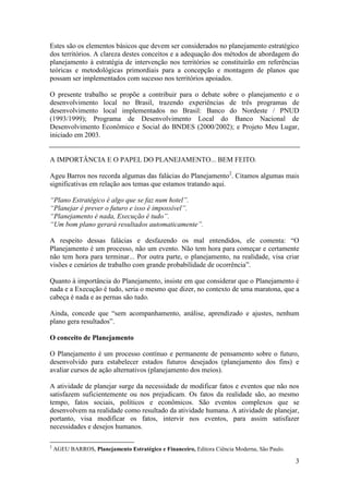 Estes são os elementos básicos que devem ser considerados no planejamento estratégico
dos territórios. A clareza destes conceitos e a adequação dos métodos de abordagem do
planejamento à estratégia de intervenção nos territórios se constituirão em referências
teóricas e metodológicas primordiais para a concepção e montagem de planos que
possam ser implementados com sucesso nos territórios apoiados.

O presente trabalho se propõe a contribuir para o debate sobre o planejamento e o
desenvolvimento local no Brasil, trazendo experiências de três programas de
desenvolvimento local implementados no Brasil: Banco do Nordeste / PNUD
(1993/1999); Programa de Desenvolvimento Local do Banco Nacional de
Desenvolvimento Econômico e Social do BNDES (2000/2002); e Projeto Meu Lugar,
iniciado em 2003.


A IMPORTÂNCIA E O PAPEL DO PLANEJAMENTO... BEM FEITO.

Ageu Barros nos recorda algumas das falácias do Planejamento2. Citamos algumas mais
significativas em relação aos temas que estamos tratando aqui.

“Plano Estratégico é algo que se faz num hotel”.
“Planejar é prever o futuro e isso é impossível”.
“Planejamento é nada, Execução é tudo”.
“Um bom plano gerará resultados automaticamente”.

A respeito dessas falácias e desfazendo os mal entendidos, ele comenta: “O
Planejamento é um processo, não um evento. Não tem hora para começar e certamente
não tem hora para terminar... Por outra parte, o planejamento, na realidade, visa criar
visões e cenários de trabalho com grande probabilidade de ocorrência”.

Quanto à importância do Planejamento, insiste em que considerar que o Planejamento é
nada e a Execução é tudo, seria o mesmo que dizer, no contexto de uma maratona, que a
cabeça é nada e as pernas são tudo.

Ainda, concede que “sem acompanhamento, análise, aprendizado e ajustes, nenhum
plano gera resultados”.

O conceito de Planejamento

O Planejamento é um processo contínuo e permanente de pensamento sobre o futuro,
desenvolvido para estabelecer estados futuros desejados (planejamento dos fins) e
avaliar cursos de ação alternativos (planejamento dos meios).

A atividade de planejar surge da necessidade de modificar fatos e eventos que não nos
satisfazem suficientemente ou nos prejudicam. Os fatos da realidade são, ao mesmo
tempo, fatos sociais, políticos e econômicos. São eventos complexos que se
desenvolvem na realidade como resultado da atividade humana. A atividade de planejar,
portanto, visa modificar os fatos, intervir nos eventos, para assim satisfazer
necessidades e desejos humanos.

2
    AGEU BARROS, Planejamento Estratégico e Financeiro, Editora Ciência Moderna, São Paulo.

                                                                                              3
 
