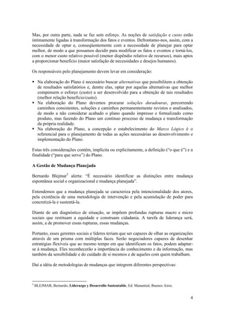 Mas, por outra parte, nada se faz sem esforço. As noções de satisfação e custo estão
intimamente ligadas à transformação dos fatos e eventos. Defrontamo-nos, assim, com a
necessidade de optar e, conseqüentemente com a necessidade de planejar para optar
melhor, de modo a que possamos decidir para modificar os fatos e eventos e torná-los,
com o menor custo relativo possível (menor dispêndio relativo de recursos), mais aptos
a proporcionar benefício (maior satisfação de necessidades e desejos humanos).

Os responsáveis pelo planejamento devem levar em consideração:

 Na elaboração do Plano é necessário buscar alternativas que possibilitem a obtenção
  de resultados satisfatórios e, dentre elas, optar por aquelas alternativas que melhor
  compensem o esforço (custo) a ser desenvolvido para a obtenção de tais resultados
  (melhor relação benefício/custo).
 Na elaboração do Plano devemos procurar soluções duradouras, percorrendo
  caminhos consistentes, soluções e caminhos permanentemente revistos e analisados,
  de modo a não considerar acabado o plano quando impresso e formalizado como
  produto, mas fazendo do Plano um contínuo processo de mudança e transformação
  da própria realidade.
 Na elaboração do Plano, a concepção e estabelecimento do Marco Lógico é o
  referencial para o planejamento de todas as ações necessárias ao desenvolvimento e
  implementação do Plano.

Estas três considerações contêm, implícita ou explicitamente, a definição (“o que é”) e a
finalidade (“para que serve”) do Plano.

A Gestão de Mudança Planejada

Bernardo Blejmar3 alerta: “É necessário identificar as distinções entre mudança
espontânea social e organizacional e mudança planejada”.

Entendemos que a mudança planejada se caracteriza pela intencionalidade dos atores,
pela existência de uma metodologia de intervenção e pela acumulação de poder para
concretizá-la e sustentá-la.

Diante de um diagnóstico de situação, se impõem profundas rupturas macro e micro
sociais que restituam a equidade e construam cidadania. A tarefa de liderança será,
assim, a de promover essas rupturas, essas mudanças.

Portanto, esses gerentes sociais e líderes teriam que ser capazes de olhar as organizações
através de um prisma com múltiplas faces. Serão negociadores capazes de desenhar
estratégias flexíveis que ao mesmo tempo em que identificam os fatos, podem adaptar-
se à mudança. Eles reconhecerão a importância do conhecimento e da informação, mas
também da sensibilidade e do cuidado de si mesmos e de aqueles com quem trabalham.

Daí a idéia de metodologias de mudanças que integrem diferentes perspectivas:



3
    BLEJMAR, Bernardo, Liderazgo y Desarrollo Sustentable, Ed. Manantial, Buenos Aires.


                                                                                          4
 