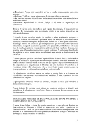 a) Estruturais: Porque será necessário revisar e mudar organogramas, processos,
sistemas.
b) Políticas: Verificar e operar sobre grupos de interesse, alianças, parcerias.
c) De recursos humanos: Identificando perfis pessoais dos atores, suas competências e
âmbitos de atuação.
d) Culturais: Apreendendo os valores, crenças e até mitos da organização, da
comunidade.

Trata-se de ver na gestão da mudança qual o papel da estratégia, do mapeamento da
situação, da comunicação, das experiências piloto e de outros dispositivos de
intervenção de atores.

O desenho de uma estratégia implica em escolhas, a saber, a orientação a seguir e o
destino a alcançar, um caminho a percorrer dentre os possíveis e, com base nestas
definições, construir uma agenda de prioridades. Porém não se trata apenas de escolhas;
a estratégia implica em renúncias, que abrange destinos que não se buscarão, temas que
não entrarão na agenda e caminhos que não serão percorridos. Sublinhamos este outro
lado da escolha, a renúncia, porque se torna relativamente fácil escolher o desejado, mas
constitui uma dificuldade organizacional assumir renúncias. A carência da identificação
da renúncia às vezes aparece como um obstáculo que retorna na implementação da
estratégia.

O valor agregado que traz a escolha é a possibilidade de focar, isto é, alinhar toda a
energia e recursos da organização em uma direção acordada entre seus membros, ali
onde o consenso total não existe, na medida em que negaria o especificamente subjetivo
das organizações: a singularidade e diferenças de seus membros. O escolhido e o
renunciado sempre são situacionais, isto é, ocorre hoje porque amanhã podem se
inverter os termos se a leitura e interpretação do contexto muda.

No planejamento estratégico trata-se de revisar os pontos fortes e as fraquezas da
organização e as ameaças e oportunidades do ambiente. È uma experiência de forte
participação do conjunto.

O planejamento operativo “desce” ao concreto, balizado na visão que estabelece o
planejamento estratégico.

Assim, trata-se de provocar uma atitude de mudança, conhecer e discutir uma
metodologia de planejamento estratégico e fornecer técnicas e ferramentas para a sua
implementação.


EXPERIÊNCIAS RECENTES DE DESENVOLVIMENTO LOCAL NO BRASIL E
INSTRUMENTOS DE PLANEJAMENTO

O autor destas linhas e vários dos atuais consultores e associados do Instituto de
Desenvolvimento Humano – IADH se envolveram em várias experiências de
Desenvolvimento Local, em que a contribuição do planejamento como processo, seus
produtos e os instrumentos utilizados permitiram excelentes avanços e resultados na
estratégia de desenvolvimento de territórios.


                                                                                       5
 