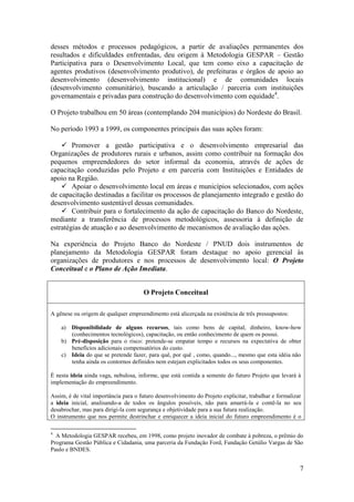 desses métodos e processos pedagógicos, a partir de avaliações permanentes dos
resultados e dificuldades enfrentadas, deu origem à Metodologia GESPAR – Gestão
Participativa para o Desenvolvimento Local, que tem como eixo a capacitação de
agentes produtivos (desenvolvimento produtivo), de prefeituras e órgãos de apoio ao
desenvolvimento (desenvolvimento institucional) e de comunidades locais
(desenvolvimento comunitário), buscando a articulação / parceria com instituições
governamentais e privadas para construção do desenvolvimento com equidade4.

O Projeto trabalhou em 50 áreas (contemplando 204 municípios) do Nordeste do Brasil.

No período 1993 a 1999, os componentes principais das suas ações foram:

     Promover a gestão participativa e o desenvolvimento empresarial das
Organizações de produtores rurais e urbanos, assim como contribuir na formação dos
pequenos empreendedores do setor informal da economia, através de ações de
capacitação conduzidas pelo Projeto e em parceria com Instituições e Entidades de
apoio na Região.
     Apoiar o desenvolvimento local em áreas e municípios selecionados, com ações
de capacitação destinadas a facilitar os processos de planejamento integrado e gestão do
desenvolvimento sustentável dessas comunidades.
     Contribuir para o fortalecimento da ação de capacitação do Banco do Nordeste,
mediante a transferência de processos metodológicos, assessoria à definição de
estratégias de atuação e ao desenvolvimento de mecanismos de avaliação das ações.

Na experiência do Projeto Banco do Nordeste / PNUD dois instrumentos de
planejamento da Metodologia GESPAR foram destaque no apoio gerencial às
organizações de produtores e nos processos de desenvolvimento local: O Projeto
Conceitual e o Plano de Ação Imediata.


                                      O Projeto Conceitual

A gênese ou origem de qualquer empreendimento está alicerçada na existência de três pressupostos:

    a) Disponibilidade de alguns recursos, tais como bens de capital, dinheiro, know-how
       (conhecimentos tecnológicos), capacitação, ou então conhecimento de quem os possui.
    b) Pré-disposição para o risco: pretende-se empatar tempo e recursos na expectativa de obter
       benefícios adicionais compensatórios do custo.
    c) Ideia do que se pretende fazer, para quê, por quê , como, quando..., mesmo que esta idéia não
       tenha ainda os contornos definidos nem estejam explicitados todos os seus componentes.

É nesta ideia ainda vaga, nebulosa, informe, que está contida a semente do futuro Projeto que levará à
implementação do empreendimento.

Assim, é de vital importância para o futuro desenvolvimento do Projeto explicitar, trabalhar e formalizar
a ideia inicial, analisando-a de todos os ângulos possíveis, não para amarrá-la e contê-la no seu
desabrochar, mas para dirigi-la com segurança e objetividade para a sua futura realização.
O instrumento que nos permite destrinchar e enriquecer a ideia inicial do futuro empreendimento é o

4
  A Metodologia GESPAR recebeu, em 1998, como projeto inovador de combate à pobreza, o prêmio do
Programa Gestão Pública e Cidadania, uma parceria da Fundação Ford, Fundação Getúlio Vargas de São
Paulo e BNDES.


                                                                                                        7
 