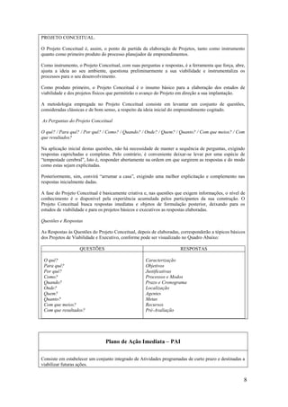 PROJETO CONCEITUAL.

O Projeto Conceitual é, assim, o ponto de partida da elaboração de Projetos, tanto como instrumento
quanto como primeiro produto do processo planejador de empreendimentos.

Como instrumento, o Projeto Conceitual, com suas perguntas e respostas, é a ferramenta que força, abre,
ajusta a ideia ao seu ambiente, questiona preliminarmente a sua viabilidade e instrumentaliza os
processos para o seu desenvolvimento.

Como produto primeiro, o Projeto Conceitual é o insumo básico para a elaboração dos estudos de
viabilidade e dos projetos físicos que permitirão o avanço do Projeto em direção a sua implantação.

A metodologia empregada no Projeto Conceitual consiste em levantar um conjunto de questões,
consideradas clássicas e de bom senso, a respeito da ideia inicial do empreendimento cogitado.

As Perguntas do Projeto Conceitual

O quê? / Para quê? / Por quê? / Como? / Quando? / Onde? / Quem? / Quanto? / Com que meios? / Com
que resultados?

Na aplicação inicial destas questões, não há necessidade de manter a sequência de perguntas, exigindo
respostas caprichadas e completas. Pelo contrário, é conveniente deixar-se levar por uma espécie de
“tempestade cerebral”, Isto é, responder abertamente na ordem em que surgirem as respostas e do modo
como estas sejam explicitadas.

Posteriormente, sim, convirá “arrumar a casa”, exigindo uma melhor explicitação e complemento nas
respostas inicialmente dadas.

A fase do Projeto Conceitual é basicamente criativa e, nas questões que exigem informações, o nível de
conhecimento é o disponível pela experiência acumulada pelos participantes da sua construção. O
Projeto Conceitual busca respostas imediatas e objetos de formulação posterior, deixando para os
estudos de viabilidade e para os projetos básicos e executivos as respostas elaboradas.

Questões e Respostas

As Respostas às Questões do Projeto Conceitual, depois de elaboradas, corresponderão a tópicos básicos
dos Projetos de Viabilidade e Executivo, conforme pode ser visualizado no Quadro Abaixo:

                   QUESTÕES                                           RESPOSTAS

 O quê?                                             Caracterização
 Para quê?                                          Objetivos
 Por quê?                                           Justificativas
 Como?                                              Processos e Modos
 Quando?                                            Prazo e Cronograma
 Onde?                                              Localização
 Quem?                                              Agentes
 Quanto?                                            Metas
 Com que meios?                                     Recursos
 Com que resultados?                                Pré-Avaliação




                                Plano de Ação Imediata – PAI

Consiste em estabelecer um conjunto integrado de Atividades programadas de curto prazo e destinadas a
viabilizar futuras ações.


                                                                                                      8
 