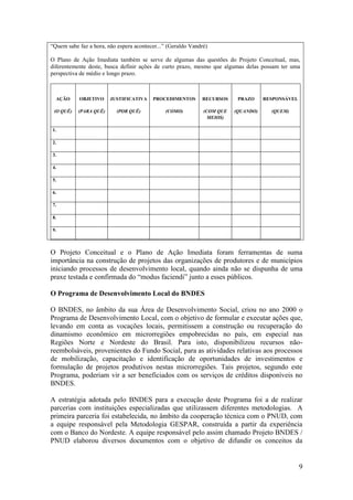 “Quem sabe faz a hora, não espera acontecer...” (Geraldo Vandré)

O Plano de Ação Imediata também se serve de algumas das questões do Projeto Conceitual, mas,
diferentemente deste, busca definir ações de curto prazo, mesmo que algumas delas possam ter uma
perspectiva de médio e longo prazo.



  AÇÃO     OBJETIVO     JUSTIFICATIVA    PROCEDIMENTOS       RECURSOS     PRAZO     RESPONSÁVEL

 (O QUÊ)   (PARA QUÊ)      (POR QUÊ)          (COMO)          (COM QUE   (QUANDO)     (QUEM)
                                                                MEIOS)

1.

2.

3.

4.

5.

6.

7.

8.

9.



O Projeto Conceitual e o Plano de Ação Imediata foram ferramentas de suma
importância na construção de projetos das organizações de produtores e de municípios
iniciando processos de desenvolvimento local, quando ainda não se dispunha de uma
praxe testada e confirmada do “modus faciendi” junto a esses públicos.

O Programa de Desenvolvimento Local do BNDES

O BNDES, no âmbito da sua Área de Desenvolvimento Social, criou no ano 2000 o
Programa de Desenvolvimento Local, com o objetivo de formular e executar ações que,
levando em conta as vocações locais, permitissem a construção ou recuperação do
dinamismo econômico em microrregiões empobrecidas no país, em especial nas
Regiões Norte e Nordeste do Brasil. Para isto, disponibilizou recursos não-
reembolsáveis, provenientes do Fundo Social, para as atividades relativas aos processos
de mobilização, capacitação e identificação de oportunidades de investimentos e
formulação de projetos produtivos nestas microrregiões. Tais projetos, segundo este
Programa, poderiam vir a ser beneficiados com os serviços de créditos disponíveis no
BNDES.

A estratégia adotada pelo BNDES para a execução deste Programa foi a de realizar
parcerias com instituições especializadas que utilizassem diferentes metodologias. A
primeira parceria foi estabelecida, no âmbito da cooperação técnica com o PNUD, com
a equipe responsável pela Metodologia GESPAR, construída a partir da experiência
com o Banco do Nordeste. A equipe responsável pelo assim chamado Projeto BNDES /
PNUD elaborou diversos documentos com o objetivo de difundir os conceitos da


                                                                                                  9
 