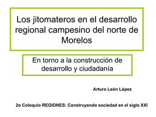 Los jitomateros en el desarrollo regional campesino del norte de Morelos En torno a la construcción de desarrollo y ciudadanía Arturo León López 2o Coloquio REGIONES: Construyendo sociedad en el siglo XXI 