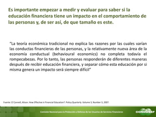 Comisión Nacional para la Protección y Defensa de los Usuarios de Servicios Financieros 
Es importante empezar a medir y evaluar para saber si la educación financiera tiene un impacto en el comportamiento de las personas y, de ser así, de que tamaño es este. 
“La teoría económica tradicional no explica las razones por las cuales varían las conductas financieras de las personas, y la relativamente nueva área de la economía conductual (behavioural economics) no completa todavía el rompecabezas. Por lo tanto, las personas responderán de diferentes maneras después de recibir educación financiera, y separar cómo esta educación por si misma genera un impacto será siempre difícil” 
Fuente: O´Connell, Alison. How Effective is Financial Education?. Policy Quarterly. Volume 3, Number 3, 2007.  