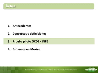 Comisión Nacional para la Protección y Defensa de los Usuarios de Servicios Financieros 
Índice 
1.Antecedentes 
2.Conceptos y definiciones 
3.Prueba piloto OCDE - INFE 
4.Esfuerzos en México  