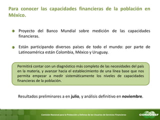 Comisión Nacional para la Protección y Defensa de los Usuarios de Servicios Financieros Para conocer las capacidades financieras de la población en México. 
Proyecto del Banco Mundial sobre medición de las capacidades financieras. 
Están participando diversos países de todo el mundo: por parte de Latinoamérica están Colombia, México y Uruguay. 
Resultados preliminares a en julio, y análisis definitivo en noviembre. 
Permitirá contar con un diagnóstico más completo de las necesidades del país en la materia, y avanzar hacia el establecimiento de una línea base que nos permita empezar a medir sistemáticamente los niveles de capacidades financieras de la población.  