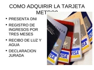 COMO ADQUIRIR LA TARJETA METRO? PRESENTA DNI REGISTRO DE INGRESOS POR TRES MESES RECIBO DE LUZ Y AGUA DECLARACION JURADA 