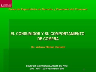 Curso de Especialista en Derecho y Economía del Consumo




 EL CONSUMIDOR Y SU COMPORTAMIENTO
             DE COMPRA
                 Dr. Arturo Molina Collado




            PONTIFICIA UNIVERSIDAD CATÓLICA DEL PERÚ
               Lima - Perú, 17-20 de noviembre de 2008
                                                         1
 
