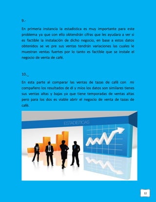 12
9.-
En primeria instancia la estadística es muy importante para este
problema ya que con ello obtendrán cifras que les ayudara a ver si
es factible la instalación de dicho negocio, en base a estos datos
obtenidos se ve pre sus ventas tendrán variaciones las cuales le
muestran ventas fuertes por lo tanto es factible que se instale el
negocio de venta de café.
10._
En esta parte al comparar las ventas de tazas de café con mi
compañero los resultados de él y míos los datos son similares tienes
sus ventas altas y bajas ya que tiene temporadas de ventas altas
pero para los dos es viable abrir el negocio de venta de tazas de
café.
 
