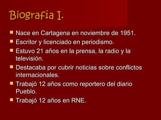 Biografía I.
   Nace en Cartagena en noviembre de 1951.
   Escritor y licenciado en periodismo.
   Estuvo 21 años en la prensa, la radio y la
    televisión.
   Destacaba por cubrir noticias sobre conflictos
    internacionales.
   Trabajó 12 años como reportero del diario
    Pueblo.
   Trabajó 12 años en RNE.
 