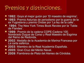 Premios y distinciones.
   1992: Goya al mejor guión por ‘El maestro de esgrima’.
   1993: Premio Asturias de periodismo por la guerra de la
    ex Yugoslavia y premio Ondas por ‘La ley de la calle’.
    1994: The New York Times Book Review por la ‘Tabla
    de Flandes’.
   1999: Premio de la cadena COPE-Cadena 100.
    Nombrado Duque de Corso y Real Maestro de Esgrima
    del Reino de Redonda.
   2002 : Medalla de la Academia de Marina Francesa por
    La carta esférica.
   2003 : Miembro de la Real Academia Española.
   2005: Gran Cruz del Mérito Naval.
   2009 : Fiambrera de Plata del Ateneo de Córdoba.
 