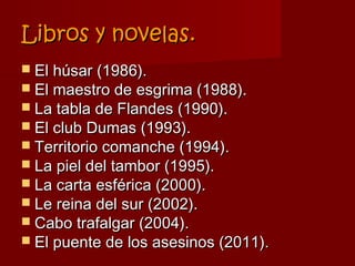 Libros y novelas.
 El húsar (1986).
 El maestro de esgrima (1988).
 La tabla de Flandes (1990).
 El club Dumas (1993).
 Territorio comanche (1994).
 La piel del tambor (1995).
 La carta esférica (2000).
 Le reina del sur (2002).
 Cabo trafalgar (2004).
 El puente de los asesinos (2011).
 