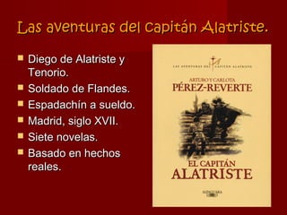 Las aventuras del capitán Alatriste.

   Diego de Alatriste y
    Tenorio.
   Soldado de Flandes.
   Espadachín a sueldo.
   Madrid, siglo XVII.
   Siete novelas.
   Basado en hechos
    reales.
 
