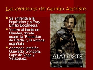Las aventuras del capitán Alatriste.
   Se enfrenta a la
    inquisición y a Fray
    Emilio Bocanegra.
   Vuelve al frente en
    Flandes, donde
    ocurre la ‘Rendición
    de Breda’, y la victoria
    española.
   Aparecen también:
    Quevedo, Góngora,
    Lope de Vega y
    Velázquez.
 