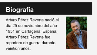 Biografía 
Arturo Pérez Reverte nació el 
día 25 de noviembre del año 
1951 en Cartagena, España. 
Arturo Pérez Reverte fue 
reportero de guerra durante 
veintiún años. 
 