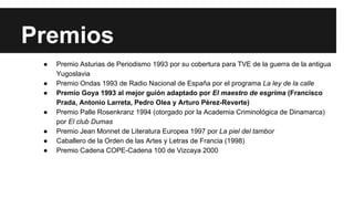 Premios 
● Premio Asturias de Periodismo 1993 por su cobertura para TVE de la guerra de la antigua 
Yugoslavia 
● Premio Ondas 1993 de Radio Nacional de España por el programa La ley de la calle 
● Premio Goya 1993 al mejor guión adaptado por El maestro de esgrima (Francisco 
Prada, Antonio Larreta, Pedro Olea y Arturo Pérez-Reverte) 
● Premio Palle Rosenkranz 1994 (otorgado por la Academia Criminológica de Dinamarca) 
por El club Dumas 
● Premio Jean Monnet de Literatura Europea 1997 por La piel del tambor 
● Caballero de la Orden de las Artes y Letras de Francia (1998) 
● Premio Cadena COPE-Cadena 100 de Vizcaya 2000 
 
