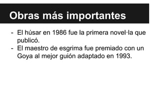Obras más importantes 
- El húsar en 1986 fue la primera novel·la que 
publicó. 
- El maestro de esgrima fue premiado con un 
Goya al mejor guión adaptado en 1993. 
 