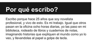 Por qué escribo? 
Escribo porque hace 25 años que soy novelista 
profesional, y vivo de esto. Es mi trabajo. Igual que otros 
pasan en la oficina ocho horas diarias, yo las paso en mi 
biblioteca, rodeado de libros y cuadernos de notas, 
imaginando historias que expliquen el mundo como yo lo 
veo, y llevandolas al papel a golpe de tecla. 
 