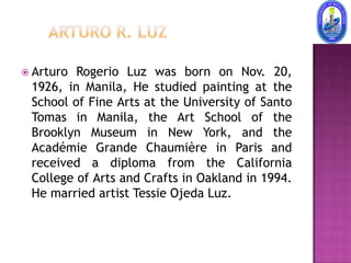  Arturo Rogerio Luz was born on Nov. 20,
 1926, in Manila, He studied painting at the
 School of Fine Arts at the University of Santo
 Tomas in Manila, the Art School of the
 Brooklyn Museum in New York, and the
 Académie Grande Chaumière in Paris and
 received a diploma from the California
 College of Arts and Crafts in Oakland in 1994.
 He married artist Tessie Ojeda Luz.
 
