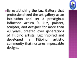  By establishing the Luz Gallery that
 professionalized the art gallery as an
 institution and set a prestigious
 influence Arturo R. Luz, painter,
 sculptor, and designer for more than
 40 years, created over generations
 of Filipino artists, Luz inspired and
 developed      a    Filipino   artistic
 community that nurtures impeccable
 designs.
 