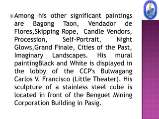  Among  his other significant paintings
 are Bagong Taon, Vendador de
 Flores,Skipping Rope, Candle Vendors,
 Procession,      Self-Portrait,    Night
 Glows,Grand Finale, Cities of the Past,
 Imaginary Landscapes. His mural
 paintingBlack and White is displayed in
 the lobby of the CCP's Bulwagang
 Carlos V. Francisco (Little Theater). His
 sculpture of a stainless steel cube is
 located in front of the Benguet Mining
 Corporation Building in Pasig.
 