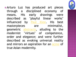  Arturo  Luz has produced art pieces
 through a disciplined economy of
 means. His early drawings were
 described as "playful linear works"
 influenced by Paul Klee. His best
 masterpieces        are       minimalist,
 geometric abstracts, alluding to the
 modernist "virtues" of competence,
 order and elegance; and were further
 described as evoking universal reality
 and mirrors an aspiration for an acme of
 true Asian modernity.
 