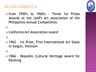  from     1950's to 1960's - Three 1st Prizes
    Awards at the (AAP) Art Association of the
    Philippines Annual Competition.

 California   Art Association award

 1962    – 1st Prize, First International Art Salon
    in Saigon, Vietnam

 1966    – Republic Cultural Heritage Award for
    Painting
 