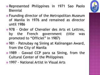  Represented   Philippines in 1971 Sao Paolo
  Biennial
 Founding director of the Metropolitan Museum
  of Manila in 1976 and remained as director
  until 1986
 978 – Order of Chevalier des Arts et Lettres,
  by the French government (title was
  promoted to “Officiel” in 1987)
 981 – Patnubay ng Sining at Kalinangan Award,
  from the City of Manila
 1989 – Gawad CCP para sa Sining, from the
  Cultural Center of the Philippines
 1997 - National Artist in Visual Arts
 