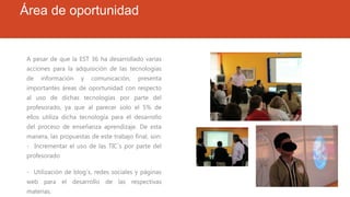 Área de oportunidad
A pesar de que la EST 36 ha desarrollado varias
acciones para la adquisición de las tecnologías
de información y comunicación, presenta
importantes áreas de oportunidad con respecto
al uso de dichas tecnologías por parte del
profesorado, ya que al parecer solo el 5% de
ellos utiliza dicha tecnología para el desarrollo
del proceso de enseñanza aprendizaje. De esta
manera, las propuestas de este trabajo final, son:
- Incrementar el uso de las TIC´s por parte del
profesorado
- Utilización de blog´s, redes sociales y páginas
web para el desarrollo de las respectivas
materias.
 