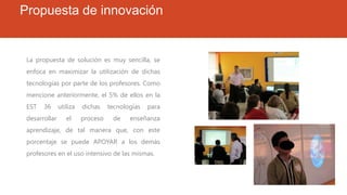 Propuesta de innovación
La propuesta de solución es muy sencilla, se
enfoca en maximizar la utilización de dichas
tecnologías por parte de los profesores. Como
mencione anteriormente, el 5% de ellos en la
EST 36 utiliza dichas tecnologías para
desarrollar el proceso de enseñanza
aprendizaje, de tal manera que, con este
porcentaje se puede APOYAR a los demás
profesores en el uso intensivo de las mismas.
 
