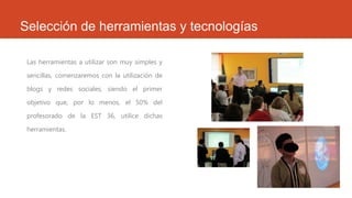 Selección de herramientas y tecnologías
Las herramientas a utilizar son muy simples y
sencillas, comenzaremos con la utilización de
blogs y redes sociales, siendo el primer
objetivo que, por lo menos, el 50% del
profesorado de la EST 36, utilice dichas
herramientas.
 