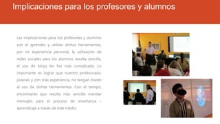 Implicaciones para los profesores y alumnos
Las implicaciones para los profesores y alumnos
son el aprender y utilizar dichas herramientas,
por mi experiencia personal, la utilización de
redes sociales para los alumnos resulta sencilla,
el uso de blogs les fue más complicado. Lo
importante es lograr que nuestro profesorado,
jóvenes y con más experiencia, no tengan miedo
al uso de dichas herramientas. Con el tiempo,
encontrarán que resulta más sencillo mandar
mensajes para el proceso de enseñanza –
aprendizaje a través de este medio.
 
