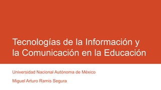 Tecnologías de la Información y
la Comunicación en la Educación
Universidad Nacional Autónoma de México
Miguel Arturo Ramis Segura
 