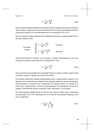 77
Movimiento UniformeCapítulo II
δκ
RV
V
42
ln*
= (2-39)
Esta es la fórmula aproximada para la velocidad media en cualquier conducto liso (canal muy
ancho, tubería o cualquier otra sección intermedia). Para la solución de problemas prácticos
usaremos la ecuación 2-39; para demostraciones, las ecuaciones 2-32 y 2-33.
Para los conductos rugosos también hemos obtenido dos fórmulas: una para canales (2-37) y
otra para tuberías (2-38)
k
RV
V
11
ln*
κ
= (canales)
k
RV
V
4,13
ln*
κ
= (tuberías)
Ambas ecuaciones son también muy parecidas y pueden reemplazarse por otra que
considere el promedio aproximado de los coeficientes de kR
k
RV
V
12
ln*
κ
= (2-40)
Esta es la fórmula aproximada para la velocidad media en cualquier conducto rugoso (canal
muy ancho, tubería o cualquier otra sección intermedia).
Un conducto puede tener paredes hidráulicamente lisas o hidráulicamente rugosas. En el
segundo caso se entiende que el tamaño de la rugosidad absoluta y de las características
del escurrimiento no permiten que se desarrolle una subcapa laminar. En cambio en el
primer caso, conductos lisos, si existe una subcapa laminar y la velocidad es función de su
espesor. Eventualmente pueden presentarse casos intermedios o de transición.
Con fines prácticos estableceremos una fórmula que involucre ambos casos, combinando
las ecuaciones 2-39 y 2-40. Obsérvese que no se trata de una operación algebraica, sino
de una adaptación
72
6
ln*
δκ
+
=
k
RV
V (2-41)
Conductos
rugosos
 