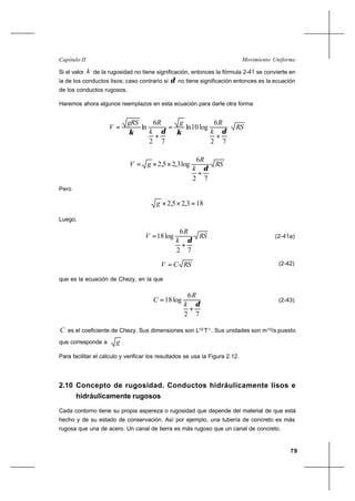 79
Movimiento UniformeCapítulo II
Si el valor k de la rugosidad no tiene significación, entonces la fórmula 2-41 se convierte en
la de los conductos lisos; caso contrario si δ no tiene significación entonces es la ecuación
de los conductos rugosos.
Haremos ahora algunos reemplazos en esta ecuación para darle otra forma
RS
k
Rg
k
RgRS
V
72
6
log10ln
72
6
ln
δκδκ
+
=
+
=
RS
k
R
gV
72
6
log3,25,2
δ
+
××=
Pero
183,25,2 =××g
Luego,
RS
k
R
V
72
6
log18
δ
+
= (2-41a)
RSCV = (2-42)
que es la ecuación de Chezy, en la que
72
6
log18
δ
+
=
k
R
C (2-43)
C es el coeficiente de Chezy. Sus dimensiones son L1/2
T-1.
. Sus unidades son m1/2
/s puesto
que corresponde a g .
Para facilitar el cálculo y verificar los resultados se usa la Figura 2.12.
2.10 Concepto de rugosidad. Conductos hidráulicamente lisos e
hidráulicamente rugosos
Cada contorno tiene su propia aspereza o rugosidad que depende del material de que está
hecho y de su estado de conservación. Así por ejemplo, una tubería de concreto es más
rugosa que una de acero. Un canal de tierra es más rugoso que un canal de concreto.
 