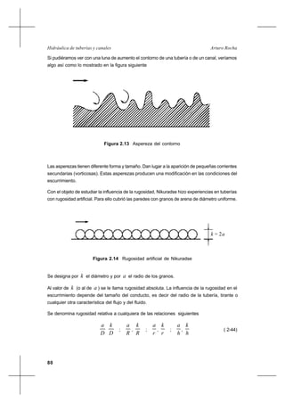 80
Arturo RochaHidráulica de tuberías y canales
Si pudiéramos ver con una luna de aumento el contorno de una tubería o de un canal, veríamos
algo así como lo mostrado en la figura siguiente
Las asperezas tienen diferente forma y tamaño. Dan lugar a la aparición de pequeñas corrientes
secundarias (vorticosas). Estas asperezas producen una modificación en las condiciones del
escurrimiento.
Con el objeto de estudiar la influencia de la rugosidad, Nikuradse hizo experiencias en tuberías
con rugosidad artificial. Para ello cubrió las paredes con granos de arena de diámetro uniforme.
Se designa por k el diámetro y por a el radio de los granos.
Al valor de k (o al de a ) se le llama rugosidad absoluta. La influencia de la rugosidad en el
escurrimiento depende del tamaño del conducto, es decir del radio de la tubería, tirante o
cualquier otra característica del flujo y del fluido.
Se denomina rugosidad relativa a cualquiera de las relaciones siguientes
D
a
D
k
;
R
a
,
R
k
;
r
a
,
r
k
;
h
a
,
h
k
( 2-44)
Figura 2.13 Aspereza del contorno
Figura 2.14 Rugosidad artificial de Nikuradse
k = 2a
 