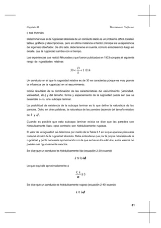 81
Movimiento UniformeCapítulo II
o sus inversas,
Determinar cual es la rugosidad absoluta de un conducto dado es un problema difícil. Existen
tablas, gráficos y descripciones, pero en última instancia el factor principal es la experiencia
del ingeniero diseñador. De otro lado, debe tenerse en cuenta, como lo estudiaremos luego en
detalle, que la rugosidad cambia con el tiempo.
Las experiencias que realizó Nikuradse y que fueron publicadas en 1933 son para el siguiente
rango de rugosidades relativas
014130 <<
k
D
Un conducto en el que la rugosidad relativa es de 30 se caracteriza porque es muy grande
la influencia de la rugosidad en el escurrimiento.
Como resultado de la combinación de las características del escurrimiento (velocidad,
viscosidad, etc.) y del tamaño, forma y espaciamiento de la rugosidad puede ser que se
desarrolle o no, una subcapa laminar.
La posibilidad de existencia de la subcapa laminar es lo que define la naturaleza de las
paredes. Dicho en otras palabras, la naturaleza de las paredes depende del tamaño relativo
de k y δ .
Cuando es posible que esta subcapa laminar exista se dice que las paredes son
hidráulicamente lisas; caso contrario son hidráulicamente rugosas.
El valor de la rugosidad se determina por medio de la Tabla 2.1 en la que aparece para cada
material el valor de la rugosidad absoluta. Debe entenderse que por la propia naturaleza de la
rugosidad y por la necesaria aproximación con la que se hacen los cálculos, estos valores no
pueden ser rigurosamente exactos.
Se dice que un conducto es hidráulicamente liso (ecuación 2-39) cuando
δ4,0≤k
Lo que equivale aproximadamente a
5*
≤
ν
kV
Se dice que un conducto es hidráulicamente rugoso (ecuación 2-40) cuando
δ6≥k
 