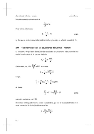 82
Arturo RochaHidráulica de tuberías y canales
lo que equivale aproximadamente a
70*
≥
ν
kV
Para valores intermedios
705 *
<<
ν
kV
(2-45)
se dice que el contorno es una transición entre liso y rugoso y se aplica la ecuación 2-41.
2.11 Transformación de las ecuaciones de Karman - Prandtl
La ecuación 2-30 que da la distribución de velocidades en un contorno hidráulicamente liso
puede transformarse de la manera siguiente
δκ
hV
Vh
104
ln*
=
Combinando con 2-28, 6,11*
=
ν
δV
se obtiene
νκ
hVV
Vh
** 97,8
ln=
Luego
97,8log
3,2
log
3,2 *
* κνκ
+=
hV
V
Vh
de donde,
5,5log75,5 *
*
+=
ν
hV
V
Vh
(2-46)
expresión equivalente a la 2-30.
Reemplazo similar puede hacerse para la ecuación 2-32, que nos da la velocidad media en un
canal muy ancho de fondo hidráulicamente liso
δκ
yV
V
3,38
ln*
=
 