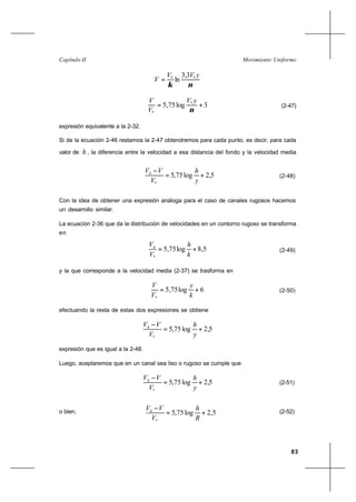 83
Movimiento UniformeCapítulo II
νκ
yVV
V ** 3,3
ln=
3log75,5 *
*
+=
ν
yV
V
V
(2-47)
expresión equivalente a la 2-32.
Si de la ecuación 2-46 restamos la 2-47 obtendremos para cada punto, es decir, para cada
valor de h , la diferencia entre la velocidad a esa distancia del fondo y la velocidad media
5,2log75,5
*
+=
−
y
h
V
VVh
(2-48)
Con la idea de obtener una expresión análoga para el caso de canales rugosos hacemos
un desarrollo similar.
La ecuación 2-36 que da la distribución de velocidades en un contorno rugoso se transforma
en
5,8log75,5
*
+=
k
h
V
Vh
(2-49)
y la que corresponde a la velocidad media (2-37) se trasforma en
6log75,5
*
+=
k
y
V
V
(2-50)
efectuando la resta de estas dos expresiones se obtiene
5,2log75,5
*
+=
−
y
h
V
VVh
expresión que es igual a la 2-48.
Luego, aceptaremos que en un canal sea liso o rugoso se cumple que
5,2log75,5
*
+=
−
y
h
V
VVh
(2-51)
o bien, 5,2log75,5
*
+=
−
R
h
V
VVh (2-52)
 