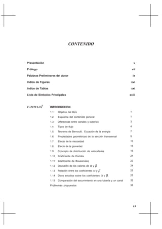 xi
CAPITULO I INTRODUCCION
1.1 Objetivo del libro
1.2 Esquema del contenido general
1.3 Diferencias entre canales y tuberías
1.4 Tipos de flujo
1.5 Teorema de Bernoulli. Ecuación de la energía
1.6 Propiedades geométricas de la sección transversal
1.7 Efecto de la viscosidad
1.8 Efecto de la gravedad
1.9 Concepto de distribución de velocidades
1.10 Coeficiente de Coriolis
1.11 Coeficiente de Boussinesq
1.12 Discusión de los valores de α y β
1.13 Relación entre los coeficientes α y β
1.14 Otros estudios sobre los coeficientes α y β
1.15 Comparación del escurrimiento en una tubería y un canal
Problemas propuestos
1
1
3
4
7
9
11
15
15
21
23
24
25
27
32
38
CONTENIDO
Presentación v
Prólogo vii
Palabras Preliminares del Autor ix
Indice de Figuras xvi
Indice de Tablas xxi
Lista de Símbolos Principales xxiii
 