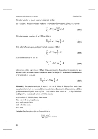 84
Arturo RochaHidráulica de tuberías y canales
Para las tuberías se puede hacer un desarrollo similar.
La ecuación 2-33 se reemplaza, mediante sencillas transformaciones, por su equivalente
5,3log75,5 *
*
+=
ν
RV
V
V
(2-53)
Si restamos esta ecuación de la 2-46 se obtiene,
2log75,5
*
+=
−
R
h
V
VVh
(2-54)
Si la tubería fuera rugosa, se trasformaría la ecuación 2-38 en
5,6log75,5
*
+=
k
R
V
V
(2-55)
que restada de la 2-49 nos da
2log75,5
*
+=
−
R
h
V
VVh
(2-56)
obtenemos así las expresiones 2-54 y 2-56 que son iguales. Se puede entonces aceptar que
en una tubería el exceso de velocidad en un punto con respecto a la velocidad media referida
a la velocidad de corte, es
2log75,5
*
+=
−
R
h
V
VVh
(2-57)
Ejemplo 2.5 En una tubería circular de acero (k =10-4
m) de 0,60 m de diámetro fluye aceite (peso
específico relativo 0,8). La viscosidad del aceite es de 1 poise. La elevación del punto inicial es 20,2 m
y la presión en dicho punto es de 5 kg/cm2
. La elevación del punto final es de 22,10 m y la presión es
de 2 kg/cm2
. La longitud de la tubería es 1 000 m Calcular
a) si la tubería es hidráulicamente lisa o rugosa
b) el espesor de la subcapa laminar
c) el coeficiente de Chezy
d) la velocidad media
e) el gasto
Solución. La altura de presión en el punto inicial es
m50,62
kg/m800
kg/m00050
3
2
=
 