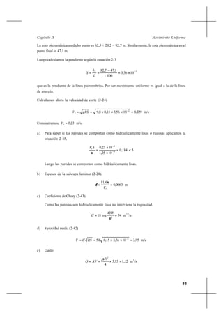 85
Movimiento UniformeCapítulo II
La cota piezométrica en dicho punto es 62,5 + 20,2 = 82,7 m. Similarmente, la cota piezométrica en el
punto final es 47,1 m.
Luego calculamos la pendiente según la ecuación 2-3
2
103,56
0001
47,182,7 −
×=
−
==
L
h
S
f
que es la pendiente de la línea piezométrica. Por ser movimiento uniforme es igual a la de la línea
de energía.
Calculamos ahora la velocidad de corte (2-24)
m/s0,229103,560,159,8 2
* =×××== −
gRSV
Consideremos, m/s0,23*
=V
a) Para saber si las paredes se comportan como hidráulicamente lisas o rugosas aplicamos la
ecuación 2-45,
50,184
101,25
100,23
4
4
*
<=
×
×
= −
−
ν
kV
Luego las paredes se comportan como hidráulicamente lisas.
b) Espesor de la subcapa laminar (2-28).
m0,0063
6,11
*
==
V
ν
δ
c) Coeficiente de Chezy (2-43).
Como las paredes son hidráulicamente lisas no interviene la rugosidad,
/sm54
42
log18
1/2
==
δ
R
C
d) Velocidad media (2-42)
m/s3,95103,560,1554 2
=××== −
RSCV
e) Gasto
/sm1,123,95
4
3
2
=×==
D
AVQ
π
 