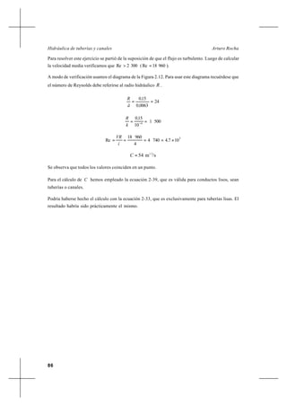86
Arturo RochaHidráulica de tuberías y canales
Para resolver este ejercicio se partió de la suposición de que el flujo es turbulento. Luego de calcular
la velocidad media verificamos que 3002Re > ( 96018Re = ).
A modo de verificación usamos el diagrama de la Figura 2.12. Para usar este diagrama recuérdese que
el número de Reynolds debe referirse al radio hidráulico R .
24
00630
150
==
,
,
ä
R
5001
10
150
4
,
k
R
== −
3
10747404
4
96018
Re ×==== ,
í
VR
/sm54 1/2
=C
Se observa que todos los valores coinciden en un punto.
Para el cálculo de C hemos empleado la ecuación 2-39, que es válida para conductos lisos, sean
tuberías o canales.
Podría haberse hecho el cálculo con la ecuación 2-33, que es exclusivamente para tuberías lisas. El
resultado habría sido prácticamente el mismo.
 