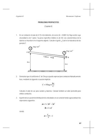87
Movimiento UniformeCapítulo II
PROBLEMAS PROPUESTOS
(Capítulo II)
1. En un conducto circular de 0,75 m de diámetro, de acero (k = 0,0001 m), fluye aceite cuya
viscosidad es de 1 poise. Su peso específico relativo es de 0,8. Las características de la
tubería se muestran en el esquema adjunto. Calcular el gasto. ¿Cuál es la naturaleza de las
paredes?.
2. Demostrar que el coeficiente C deChezysepuedeexpresarparaconductoshidráulicamente
lisos, mediante la siguiente ecuación implícita
C
mC
Re
log18=
Calcular el valor de m para canales y tuberías. Calcular también un valor promedio para
ambos conductos.
3. A partir de la ecuación de distribución de velocidades en un canal de fondo rugoso deducir las
expresiones siguientes
32
231 εεα −+=
2
1 εβ +=
siendo
1−=
V
Vmax
ε
3 kg / cm
1 000 m
2
2 kg / cm
2
8 m
6 m
A
B
 
