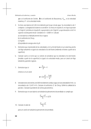 88
Arturo RochaHidráulica de tuberías y canales
α es el coeficiente de Coriolis, β es el coeficiente de Boussinesq, maxV es la velocidad
máxima y V es la velocidad media.
4. Se tiene una tubería de 0,40 m de diámetro por la que circula agua. Su viscosidad es de 1
centipoise. La longitud de la tubería es de 600 m. Se inicia en el punto A, en el que la presión
es 5 kg/cm2
y termina en el punto B, cuya presión es de 3 kg/cm2
y cuya elevación es de 5 m
superior a la del punto inicial. Considerar k = 0,0001 m. Calcular
a) si la tubería es hidráulicamente lisa o rugosa
b) el coeficiente de Chezy
c) el gasto
d) la pérdida de energía entre A y B
5. Demostrar que el promedio de las velocidades a 0,2 y 0,8 del tirante en un canal muy ancho
con flujo turbulento es igual a la velocidad a 0,6 del tirante (midiendo el tirante a partir de la
superficie).
6. Calcular cuál es el error que se comete al considerar que la velocidad a 0,6 del tirante
(medido a partir de la superficie) es igual a la velocidad media, para un canal con flujo
turbulento y paredes rugosas.
7. Demostrar que si 1−=
V
Vmax
ε
entonces en un canal
CV
V 83,7
5,2 *
==ε
8. Unatuberíadeconcretoliso,de0,80mdediámetroconduceaguaconunavelocidadde4m/s. La
viscosidad es de 1,2x10-6
m2
/s. Calcular el coeficiente C de Chezy. Definir la calidad de la
paredes. Calcular la pendiente de la línea piezométrica.
9. Demostrar que en una tubería con turbulencia plenamente desarrollada se cumple que
73,3
*
=
−
V
VVmax
10. Calcular el valor de
*V
VVmax −
para un canal con turbulencia plenamente desarrollada.
 
