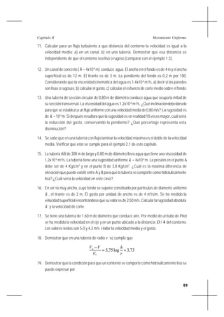 89
Movimiento UniformeCapítulo II
11. Calcular para un flujo turbulento a que distancia del contorno la velocidad es igual a la
velocidad media: a) en un canal, b) en una tubería. Demostrar que esa distancia es
independiente de que el contorno sea liso o rugoso (comparar con el ejemplo 1.3).
12. Un canal de concreto ( k = 4x10-4
m) conduce agua. El ancho en el fondo es de 4 m y el ancho
superficial es de 12 m. El tirante es de 3 m. La pendiente del fondo es 0,2 m por 100.
Considerando que la viscosidad cinemática del agua es 1,4x10-6
m2
/s, a) decir si las paredes
son lisas o rugosas, b) calcular el gasto, c) calcular el esfuerzo de corte medio sobre el fondo.
13. Una tubería de sección circular de 0,80 m de diámetro conduce agua que ocupa la mitad de
suseccióntransversal.Laviscosidaddelaguaes1,2x10-6
m2
/s. ¿Qué inclinacióndebedársele
para que se establezca un flujo uniforme con una velocidad media de 0,80 m/s? La rugosidad es
de k =10-4
m. Si después resultara que la rugosidad es en realidad 10 veces mayor, cuál sería
la reducción del gasto, conservando la pendiente? ¿Qué porcentaje representa esta
disminución?
14. Se sabe que en una tubería con flujo laminar la velocidad máxima es el doble de la velocidad
media. Verificar que esto se cumple para el ejemplo 2.1 de este capítulo.
15. La tubería AB de 300 m de largo y 0,80 m de diámetro lleva agua que tiene una viscosidad de
1,2x10-6
m2
/s. La tubería tiene una rugosidad uniforme k = 4x10-4
m. La presión en el punto A
debe ser de 4 Kg/cm2
y en el punto B de 3,8 Kg/cm2
. ¿Cuál es la máxima diferencia de
elevación que puede existir entre A y B para que la tubería se comporte como hidráulicamente
lisa? ¿Cuál sería la velocidad en este caso?
16. En un río muy ancho, cuyo fondo se supone constituido por partículas de diámetro uniforme
k , el tirante es de 2 m. El gasto por unidad de ancho es de 4 m3
/s/m. Se ha medido la
velocidadsuperficialencontrándosequesuvaloresde2,50m/s.Calcularlarugosidadabsoluta
k y la velocidad de corte.
17. Se tiene una tubería de 1,60 m de diámetro que conduce aire. Por medio de un tubo de Pitot
se ha medido la velocidad en el eje y en un punto ubicado a la distancia 4/D del contorno.
Los valores leídos son 5,0 y 4,2 m/s. Hallar la velocidad media y el gasto.
18. Demostrar que en una tubería de radio r se cumple que
73,3log75,5
*
+=
−
r
h
V
VVh
19. Demostrar que la condición para que un contorno se comporte como hidráulicamente liso se
puede expresar por
 