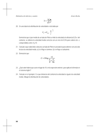 90
Arturo RochaHidráulica de tuberías y canales
Vg
C
k
ν5
<
20. En una tubería la distribución de velocidades está dada por
x
maxh
r
h
VV
1






=
Demostrar que si por medio de un tubo de Pitot se mide la velocidad a la distancia 0,25r del
contorno, se obtiene la velocidad media correcta con un error de 0,5% para valores de x
comprendidos entre 4 y 10.
21. Calcular a que radio debe colocarse un tubo de Pitot en una tubería para obtener con una sola
lectura la velocidad media, a) si el flujo es laminar, b) si el flujo es turbulento.
22. Demostrar que
Re
12
log18
C
R
k
C
+
=
23. ¿Qué valor habría que usar en lugar de 18, en la expresión anterior, para aplicar la fórmula en
el sistema inglés?
24. Calcular en el ejemplo 2.3 a que distancia del contorno la velocidad es igual a la velocidad
media. Dibujar la distribución de velocidades.
 