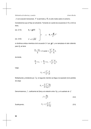 92
Arturo RochaHidráulica de tuberías y canales
A es la sección transversal, P el perímetro y 0τ el corte medio sobre el contorno.
Consideremos que el flujo es turbulento. Tomando en cuenta las ecuaciones 2-10 y 2-42 se
tiene,
(ec. 2-10) RSγτ =0
o
o
o
2
20 V
C
γ
τ =
(ec. 2-42) RSCV =
si dividimos ambos miembros de la ecuación 3-1 por Aγ y se reemplaza el valor obtenido
para 0τ se tiene
L
A
P
C
V
Lsenè
ã
pp
2
2
21
=+
−
de donde,
L
A
P
C
V
z
ã
p
z
ã
p
2
2
2
2
1
1
=





+−





+
luego,
DC
V
Lhf
4
2
2
=
Multiplicando y dividiendo por g2 el segundo miembro se llega a la expresión de la pérdida
de carga
2
2
8
2 C
g
g
V
D
L
hf =
Denominaremos f , coeficiente de Darcy a la relación entre g8 y el cuadrado de C
2
8
C
g
f = (3-2)
Sustituyendo,
g
V
D
L
fhf
2
2
= (3-3)
 