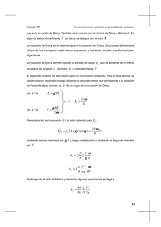 93
La resistencia de superficie en el movimiento uniformeCapítulo III
que es la ecuación de Darcy. También se le conoce con el nombre de Darcy - Weisbach. En
algunos textos el coeficiente f de Darcy se designa con la letra λ.
La ecuación de Darcy es en esencia igual a la ecuación de Chezy. Esto puede demostrarse
utilizando los conceptos hasta ahora expuestos y haciendo simples transformaciones
algebraicas.
La ecuación de Darcy permite calcular la pérdida de carga fh que se presenta en un tramo
de tubería de longitud L , diámetro D y velocidad media V .
El desarrollo anterior ha sido hecho para un movimiento turbulento. Para el flujo laminar se
puede hacer un desarrollo análogo utilizando la velocidad media que corresponde a la ecuación
de Poiseuille (flujo laminar, ec. 2-19), en lugar de la ecuación de Chezy.
(ec. 2-10) RSγτ =0
o
o
o
R
Vµ
τ
2
0 =
(ec. 2-19)
µ
γ
2
2
SR
V =
Reemplazando en la ecuación 3-1 el valor obtenido para 0τ ,
( ) PL
R
V
ALApp
µ
θγ
2
sen21 =+−
dividiendo ambos miembros por Aγ y luego multiplicando y dividiendo el segundo miembro
por V ,
R
V
L
A
P
hf
µ
γ
2=
RVg
V
R
L
hf
µ
ρ
2
2=
Sustituyendo el radio hidráulico y haciendo algunas operaciones se llega a
g
V
D
L
hf
2Re
64 2
=
 
